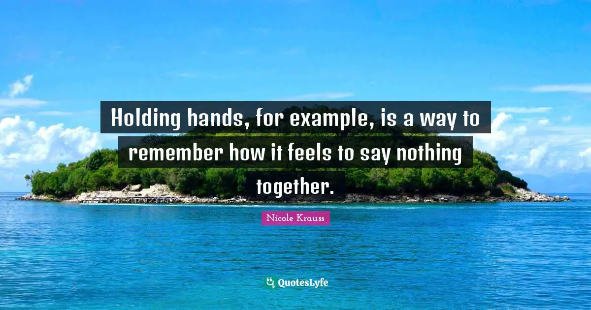 Holding hands, for example, is a way to remember how it feels to say nothing together.