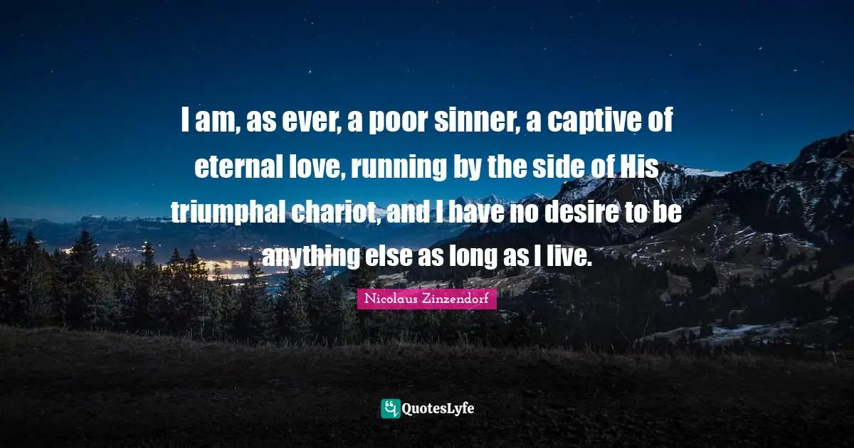 I am, as ever, a poor sinner, a captive of eternal love, running by the side of His triumphal chariot, and I have no desire to be anything else as long as I live.