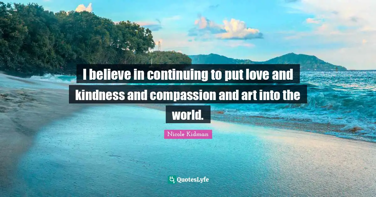 I believe in continuing to put love and kindness and compassion and art into the world.