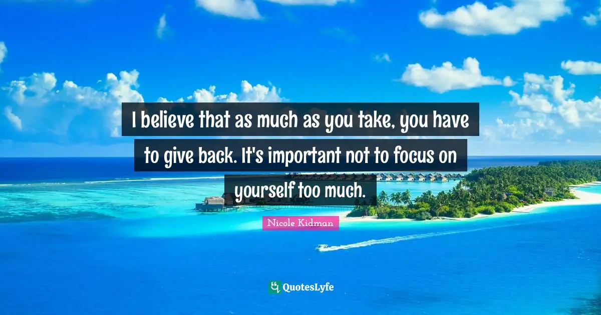 Nicole Kidman Quotes: I believe that as much as you take, you have to give back. It's important not to focus on yourself too much.