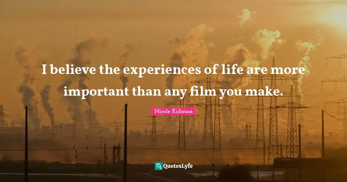 Nicole Kidman Quotes: I believe the experiences of life are more important than any film you make.
