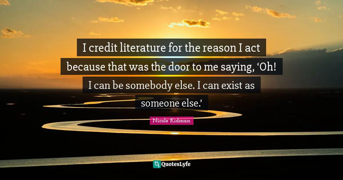 I credit literature for the reason I act because that was the door to me saying, ‘Oh! I can be somebody else. I can exist as someone else.’