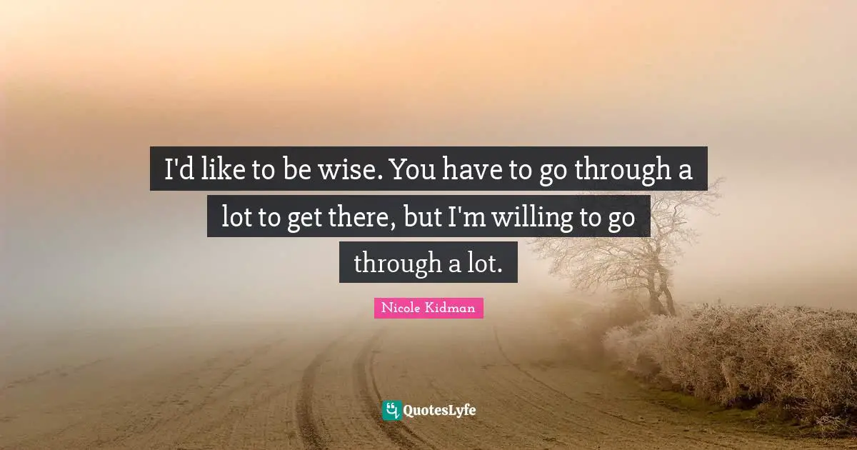 I'd like to be wise. You have to go through a lot to get there, but I'm willing to go through a lot.