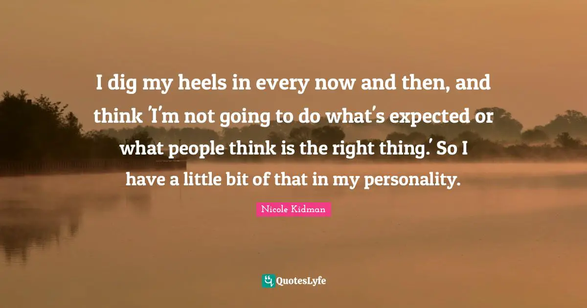 I dig my heels in every now and then, and think 'I'm not going to do what's expected or what people think is the right thing.' So I have a little bit of that in my personality.