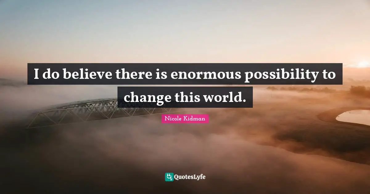 I do believe there is enormous possibility to change this world.