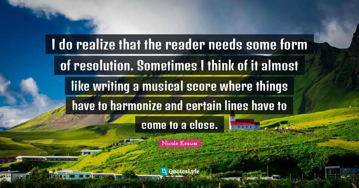 I do realize that the reader needs some form of resolution. Sometimes I think of it almost like writing a musical score where things have to harmonize and certain lines have to come to a close.