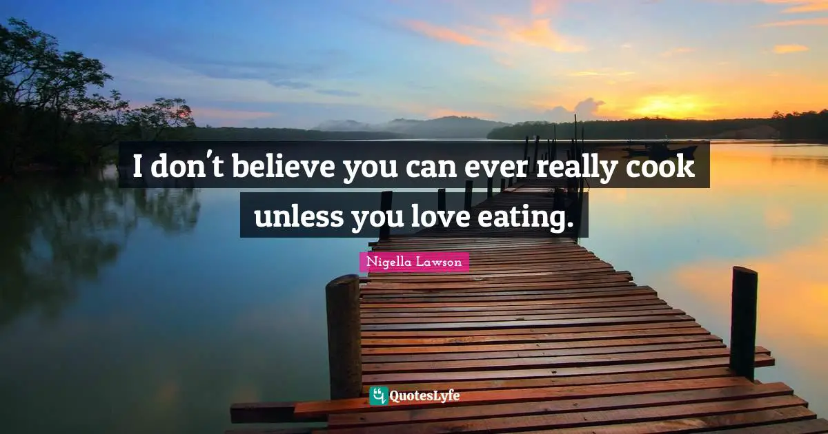 I don't believe you can ever really cook unless you love eating.