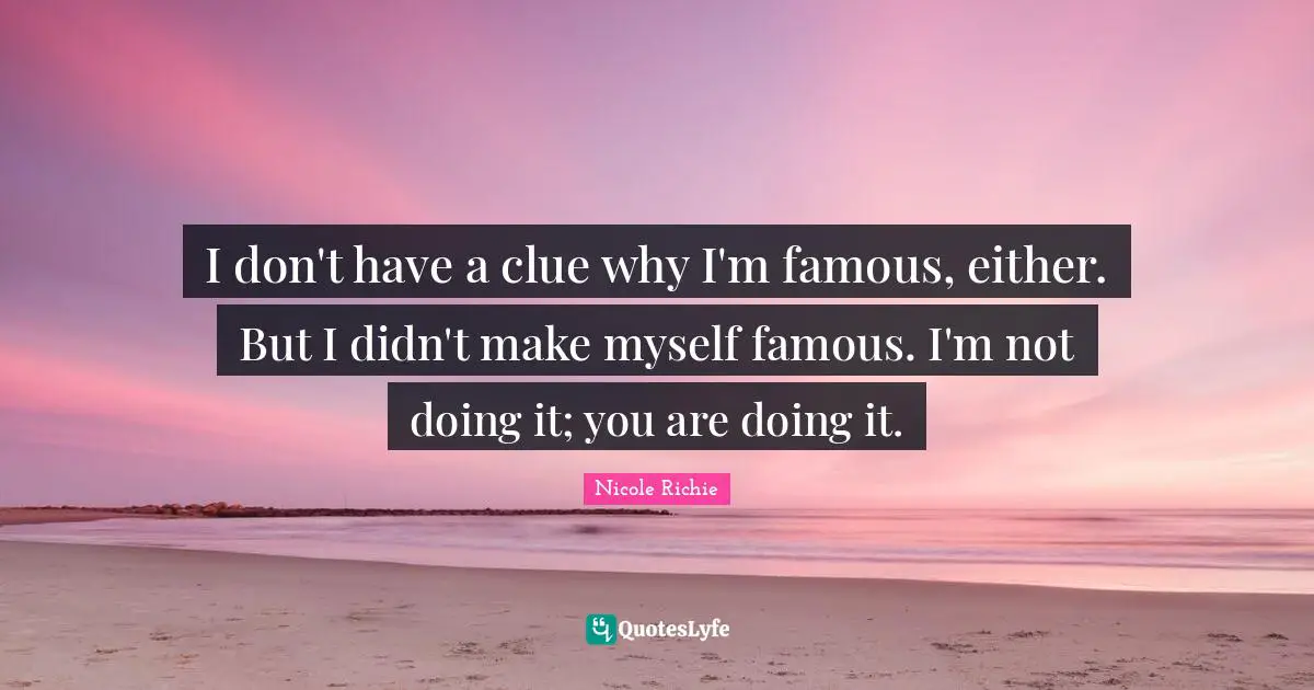 I don't have a clue why I'm famous, either. But I didn't make myself famous. I'm not doing it; you are doing it.