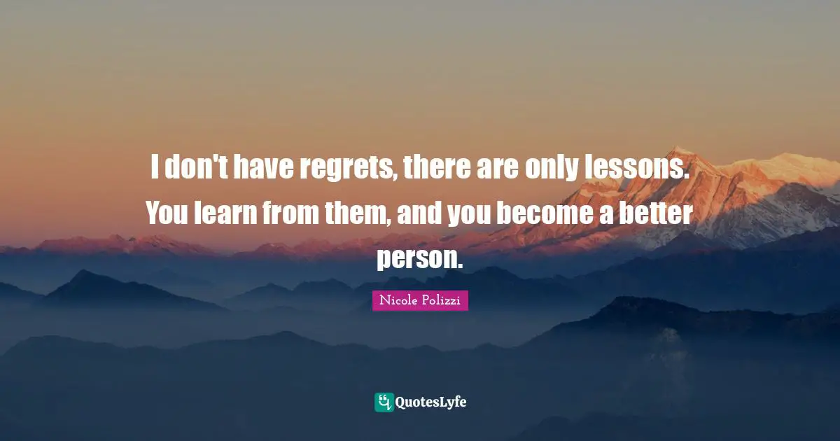 I don't have regrets, there are only lessons. You learn from them, and you become a better person.