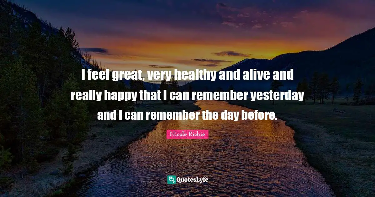 I feel great, very healthy and alive and really happy that I can remember yesterday and I can remember the day before.