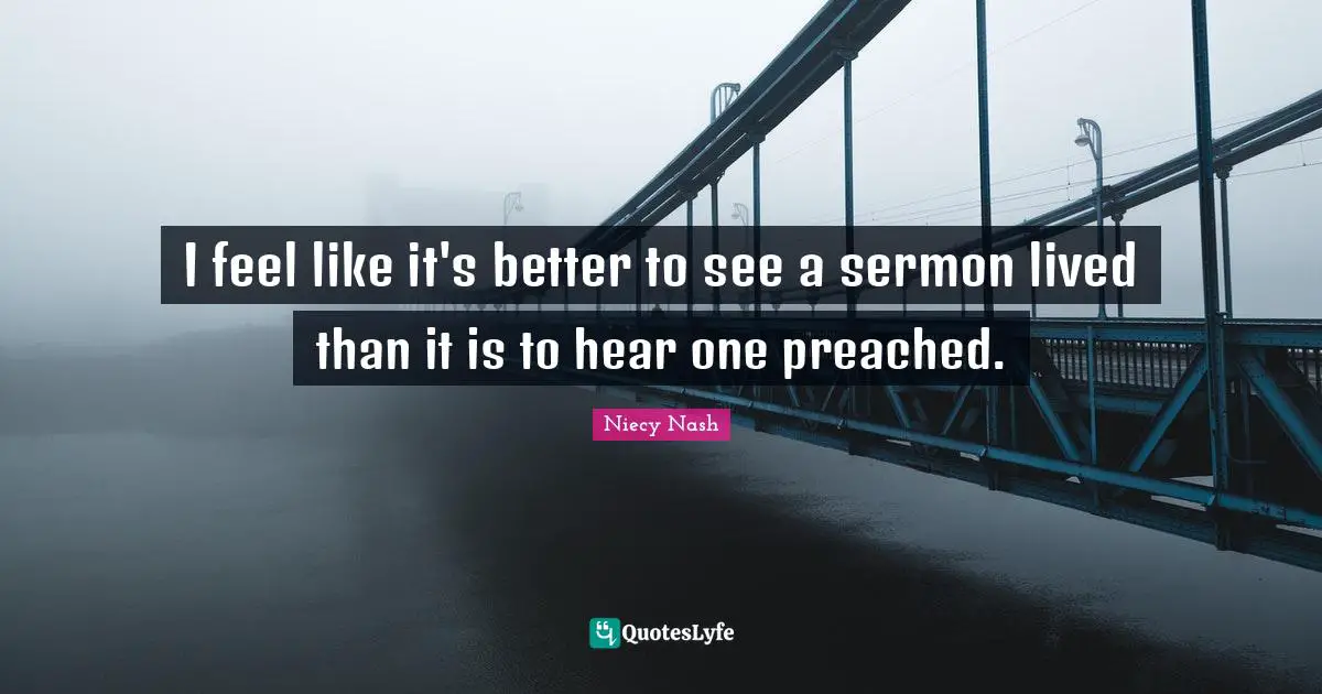 I feel like it's better to see a sermon lived than it is to hear one preached.