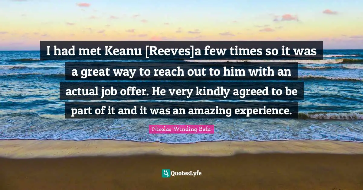 I had met Keanu [Reeves]a few times so it was a great way to reach out to him with an actual job offer. He very kindly agreed to be part of it and it was an amazing experience.