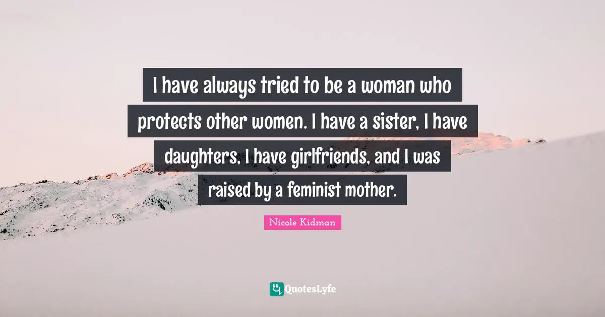 Nicole Kidman Quotes: I have always tried to be a woman who protects other women. I have a sister, I have daughters, I have girlfriends, and I was raised by a feminist mother.