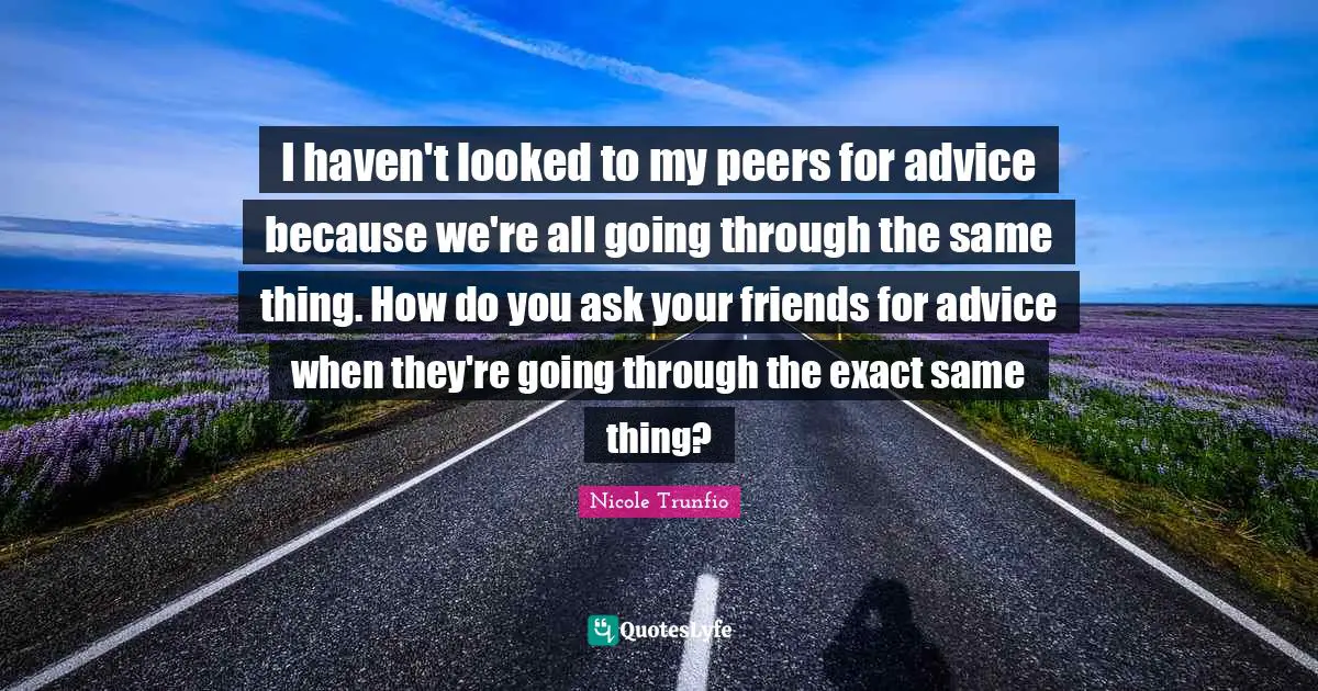 I haven't looked to my peers for advice because we're all going through the same thing. How do you ask your friends for advice when they're going through the exact same thing?