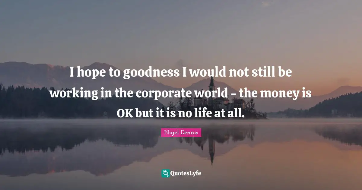 I hope to goodness I would not still be working in the corporate world - the money is OK but it is no life at all.
