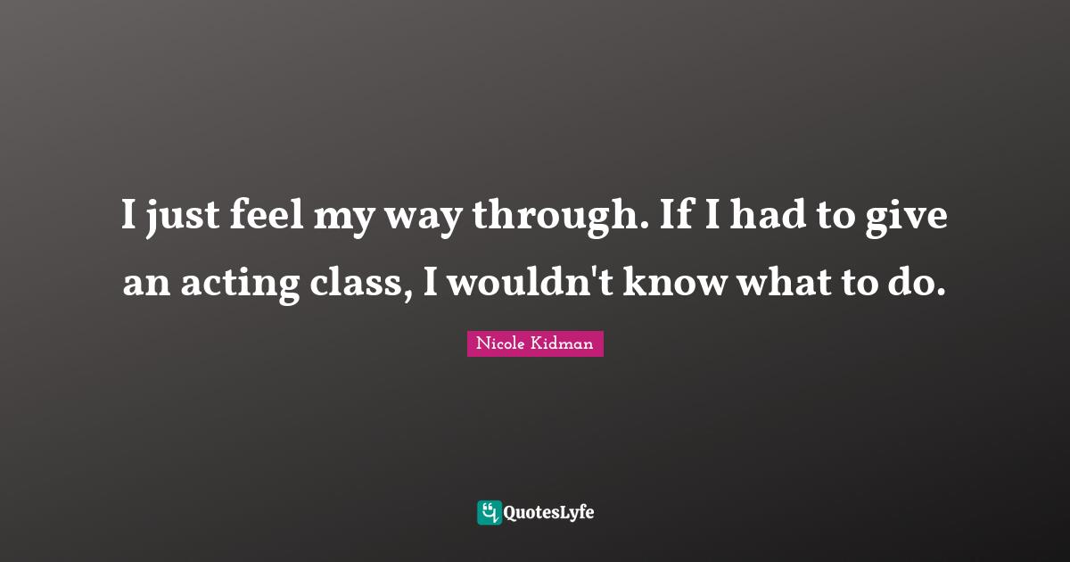 I just feel my way through. If I had to give an acting class, I wouldn't know what to do.