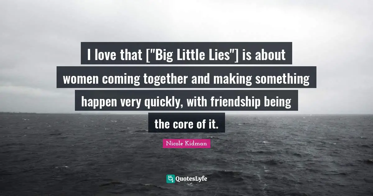 I love that ["Big Little Lies"] is about women coming together and making something happen very quickly, with friendship being the core of it.
