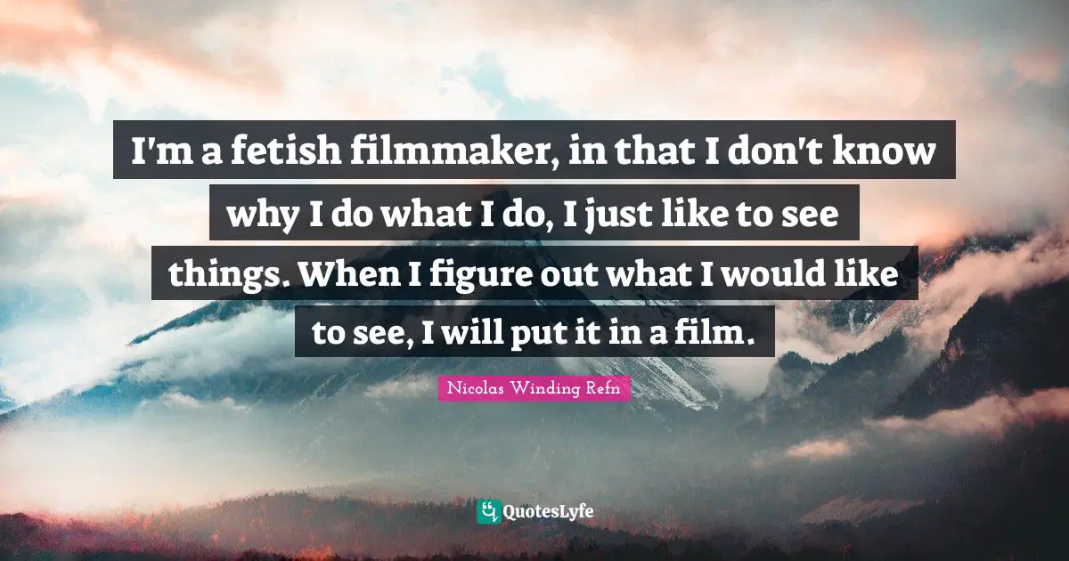 I'm a fetish filmmaker, in that I don't know why I do what I do, I just like to see things. When I figure out what I would like to see, I will put it in a film.