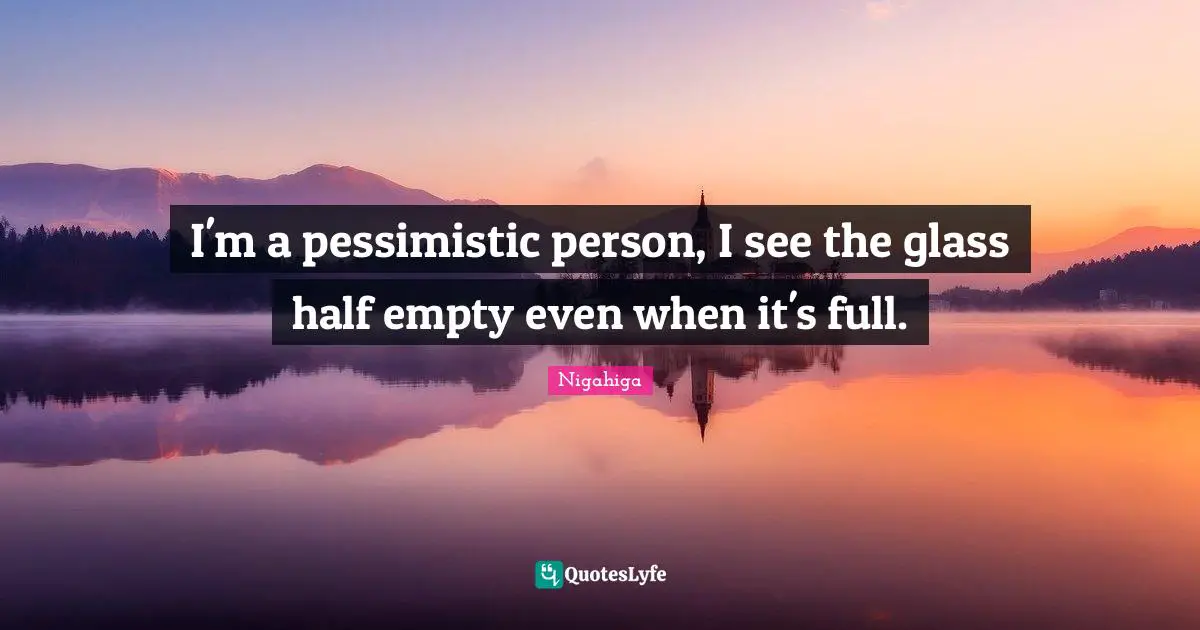 I'm a pessimistic person, I see the glass half empty even when it's full.