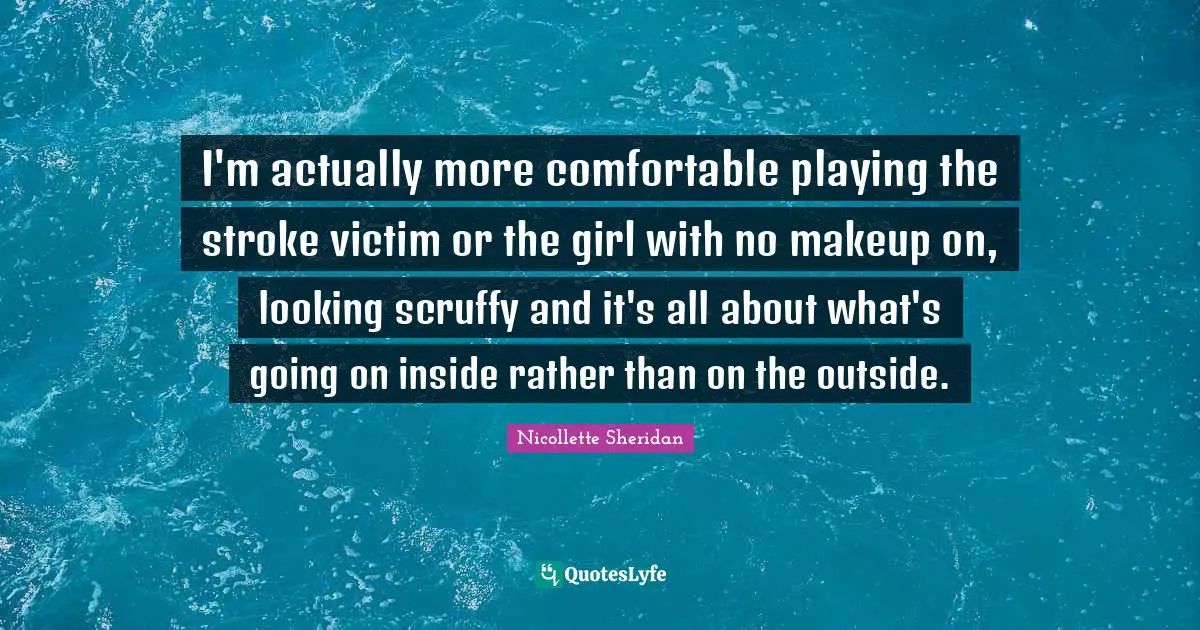 I'm actually more comfortable playing the stroke victim or the girl with no makeup on, looking scruffy and it's all about what's going on inside rather than on the outside.