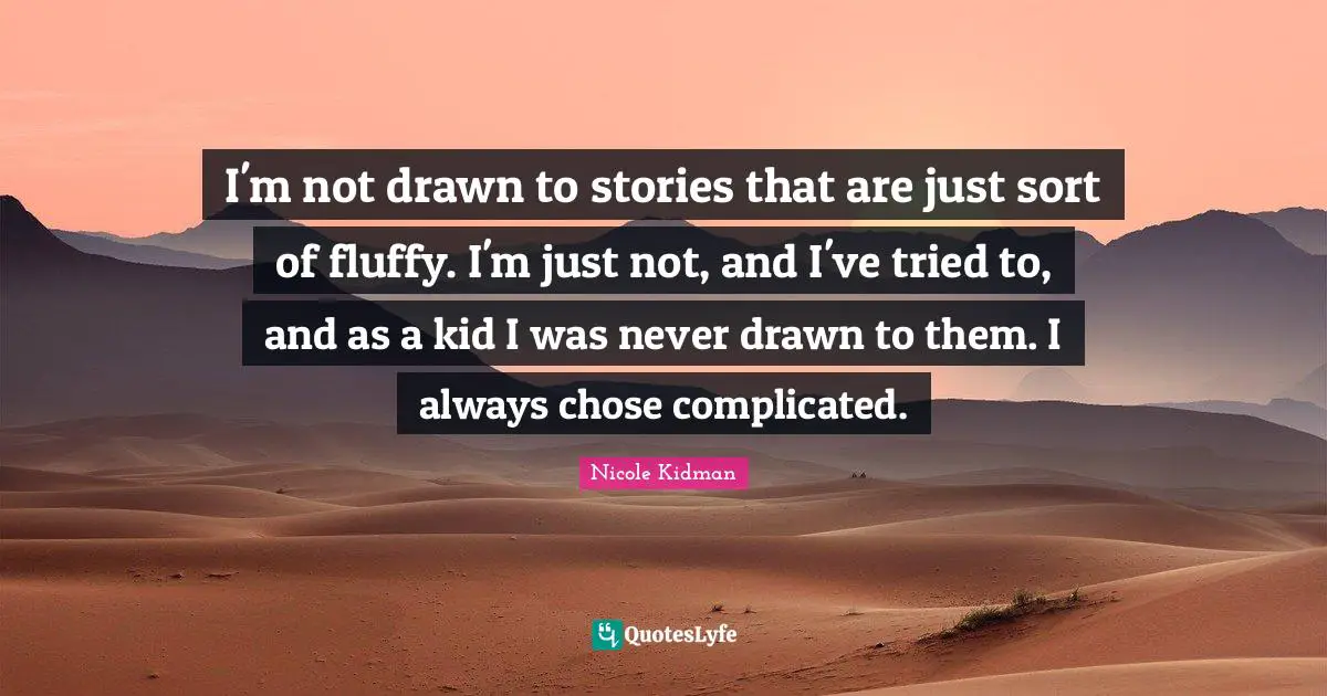 I'm not drawn to stories that are just sort of fluffy. I'm just not, and I've tried to, and as a kid I was never drawn to them. I always chose complicated.