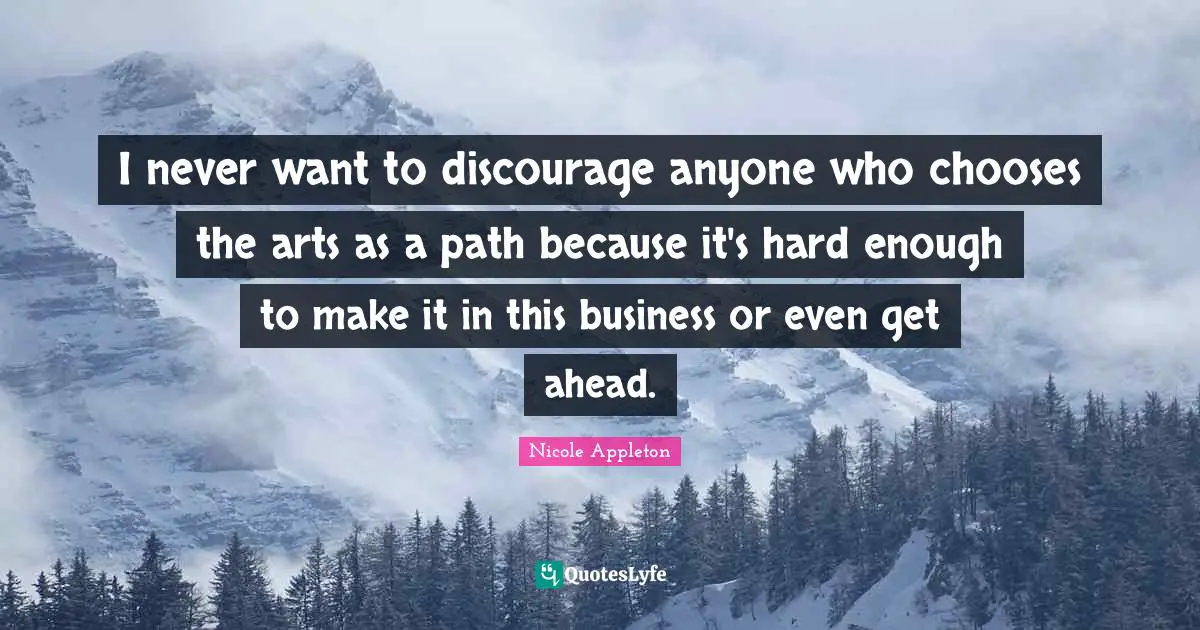 I never want to discourage anyone who chooses the arts as a path because it's hard enough to make it in this business or even get ahead.