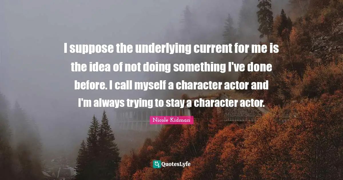 I suppose the underlying current for me is the idea of not doing something I've done before. I call myself a character actor and I'm always trying to stay a character actor.