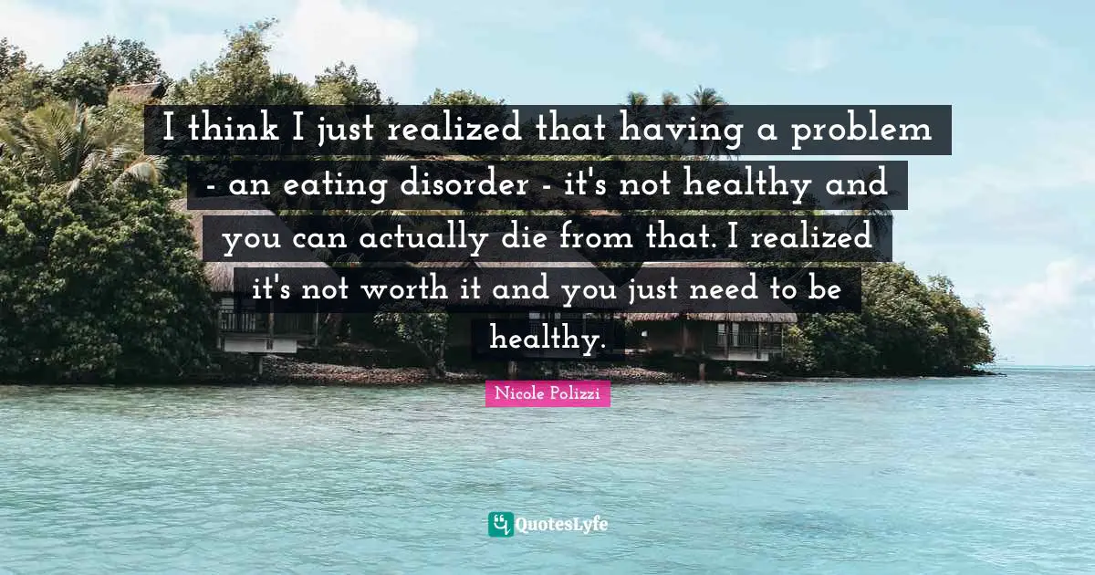 I think I just realized that having a problem - an eating disorder - it's not healthy and you can actually die from that. I realized it's not worth it and you just need to be healthy.