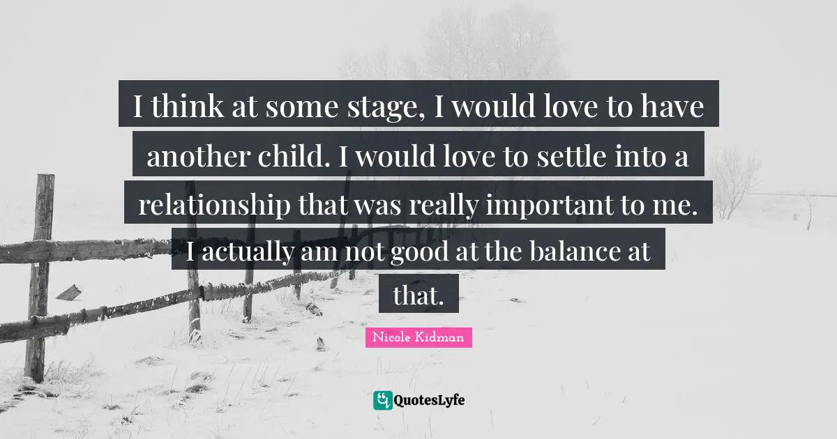 I think at some stage, I would love to have another child. I would love to settle into a relationship that was really important to me. I actually am not good at the balance at that.