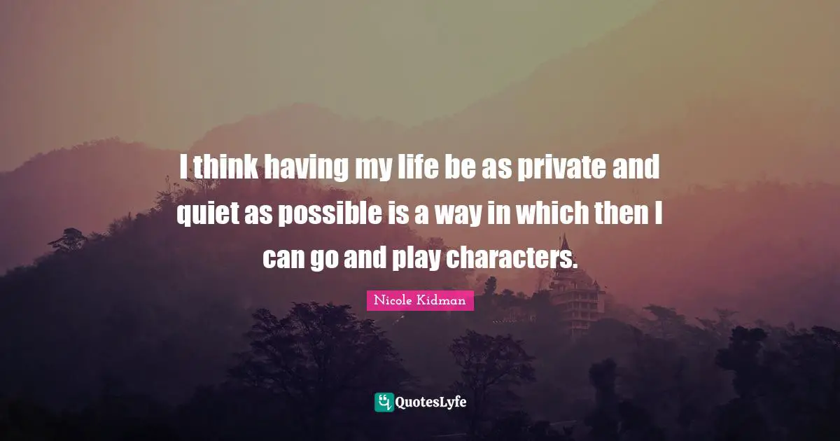I think having my life be as private and quiet as possible is a way in which then I can go and play characters.