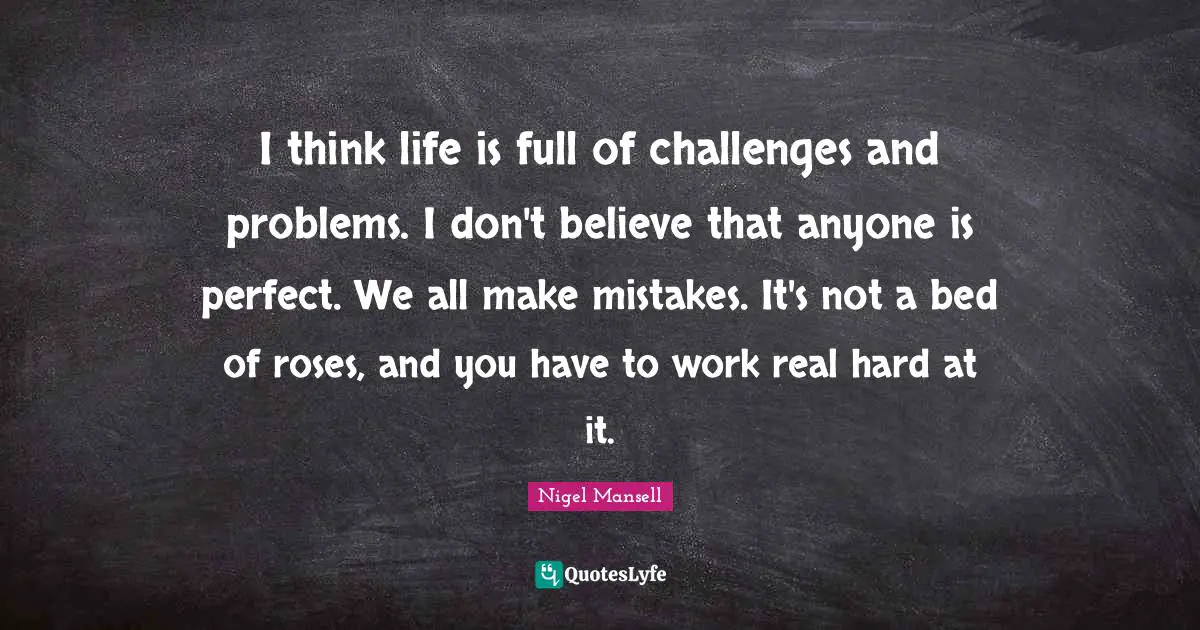 I think life is full of challenges and problems. I don't believe that anyone is perfect. We all make mistakes. It's not a bed of roses, and you have to work real hard at it.