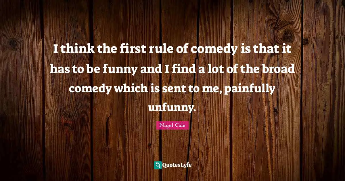 I think the first rule of comedy is that it has to be funny and I find a lot of the broad comedy which is sent to me, painfully unfunny.