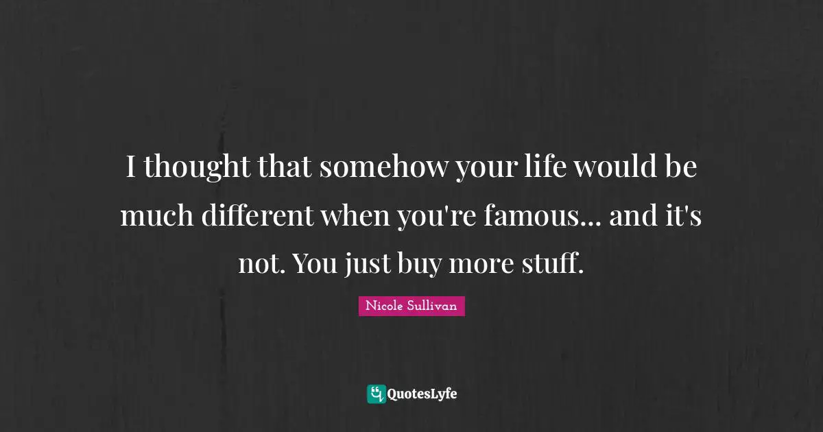 I thought that somehow your life would be much different when you're famous... and it's not. You just buy more stuff.