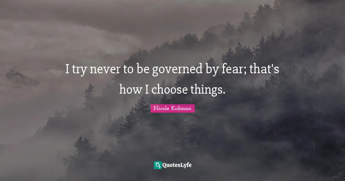 I try never to be governed by fear; that's how I choose things.