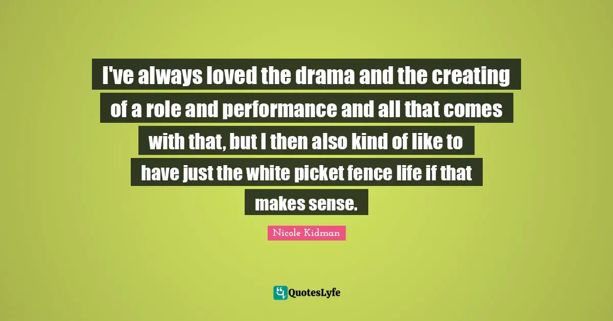 I've always loved the drama and the creating of a role and performance and all that comes with that, but I then also kind of like to have just the white picket fence life if that makes sense.