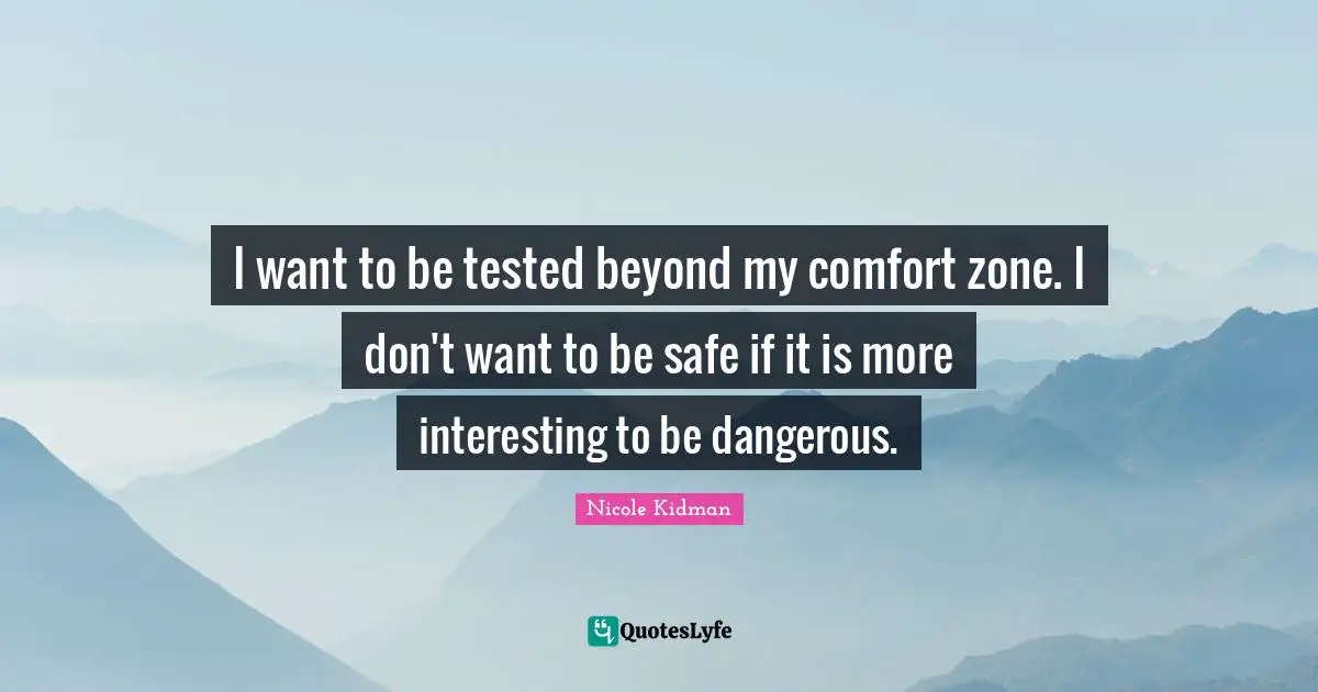 I want to be tested beyond my comfort zone. I don't want to be safe if it is more interesting to be dangerous.