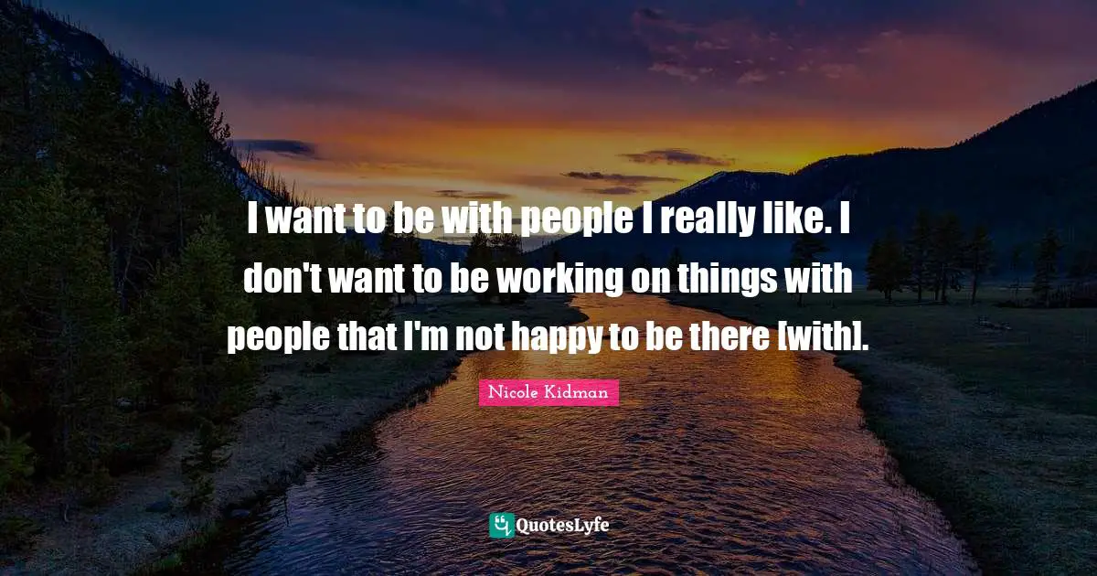 I want to be with people I really like. I don't want to be working on things with people that I'm not happy to be there [with].