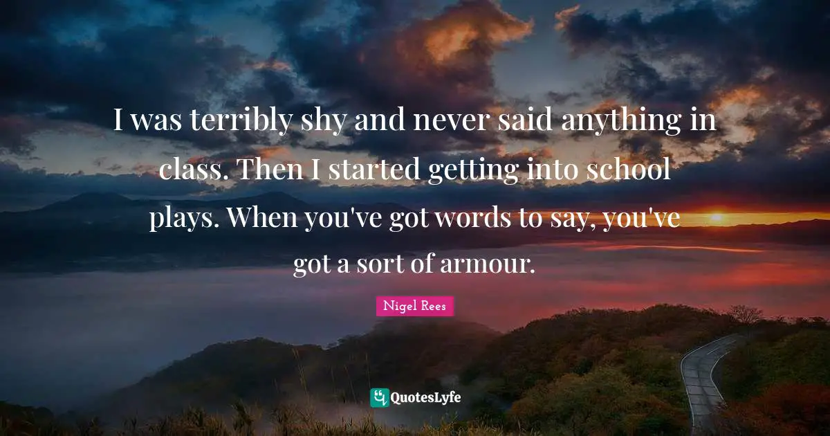 I was terribly shy and never said anything in class. Then I started getting into school plays. When you've got words to say, you've got a sort of armour.