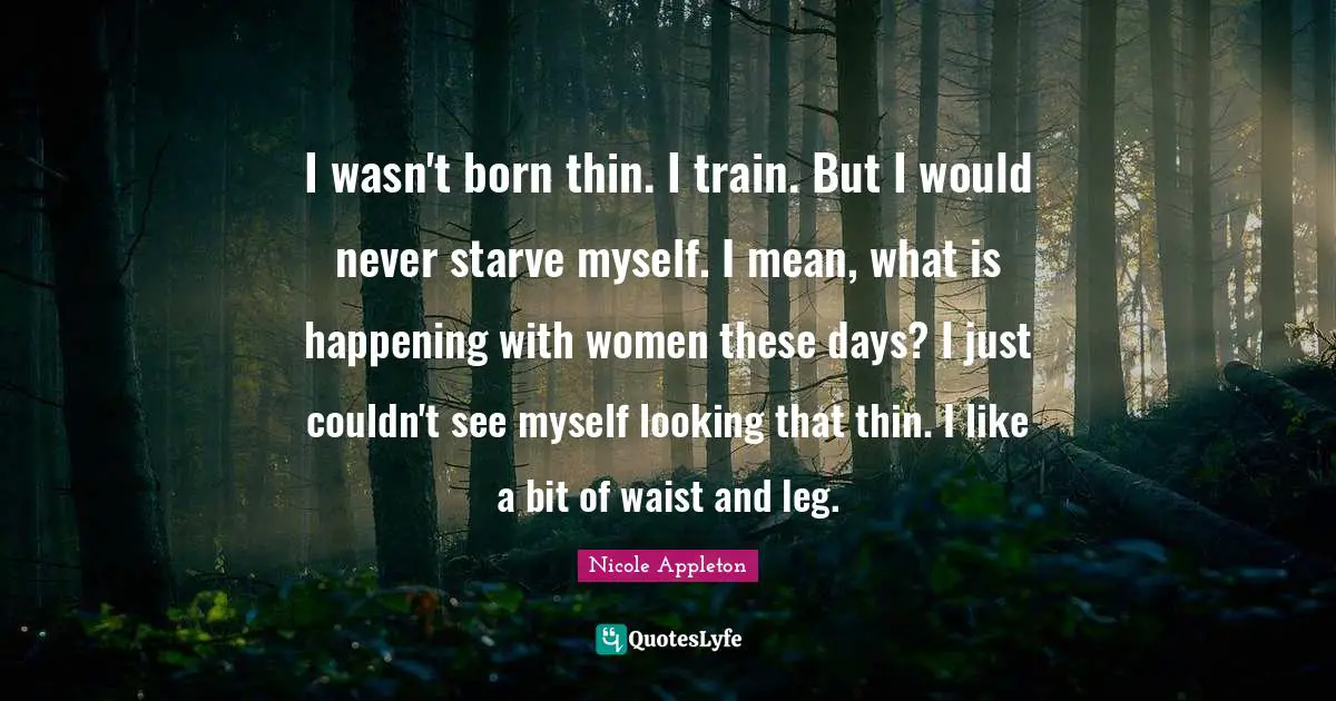 Nicole Appleton Quotes: "I wasn't born thin. I train. But I would never starve myself. I mean, what is happening with women these days? I just couldn't see myself looking that thin. I like a bit of waist and leg."