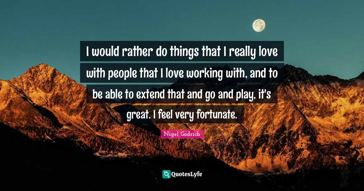 I would rather do things that I really love with people that I love working with, and to be able to extend that and go and play, it's great. I feel very fortunate.