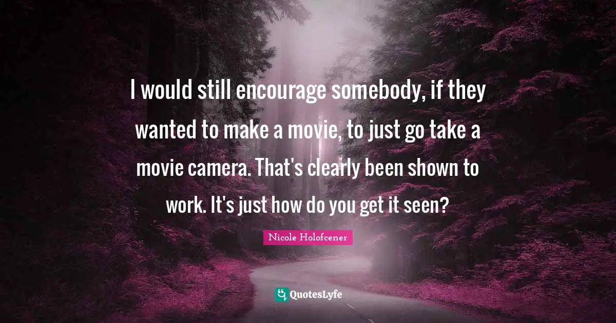 I would still encourage somebody, if they wanted to make a movie, to just go take a movie camera. That's clearly been shown to work. It's just how do you get it seen?