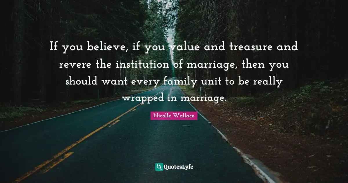 If you believe, if you value and treasure and revere the institution of marriage, then you should want every family unit to be really wrapped in marriage.