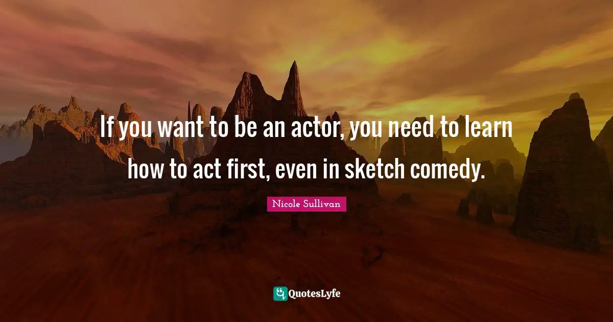 If you want to be an actor, you need to learn how to act first, even in sketch comedy.