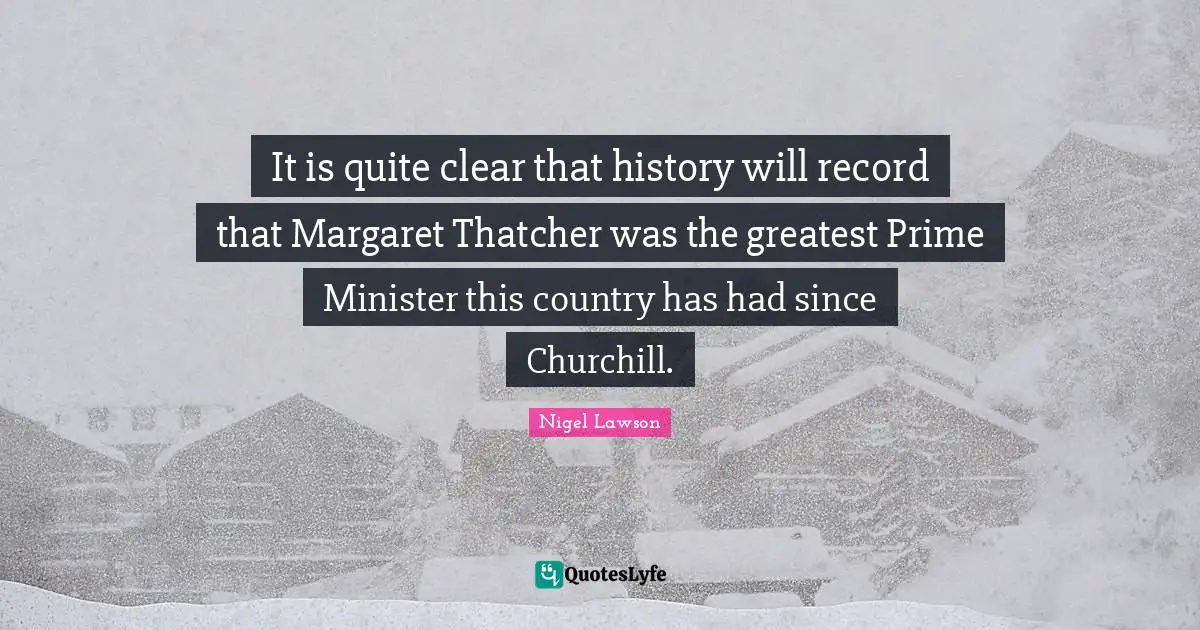 It is quite clear that history will record that Margaret Thatcher was the greatest Prime Minister this country has had since Churchill.
