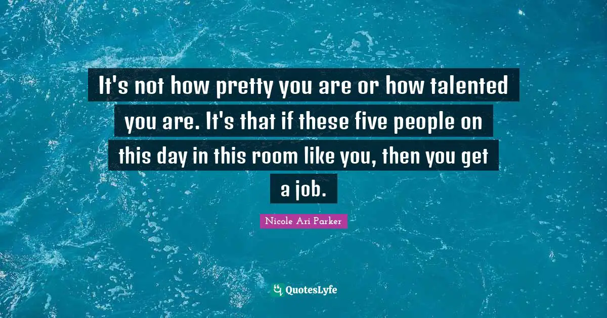 It's not how pretty you are or how talented you are. It's that if these five people on this day in this room like you, then you get a job.