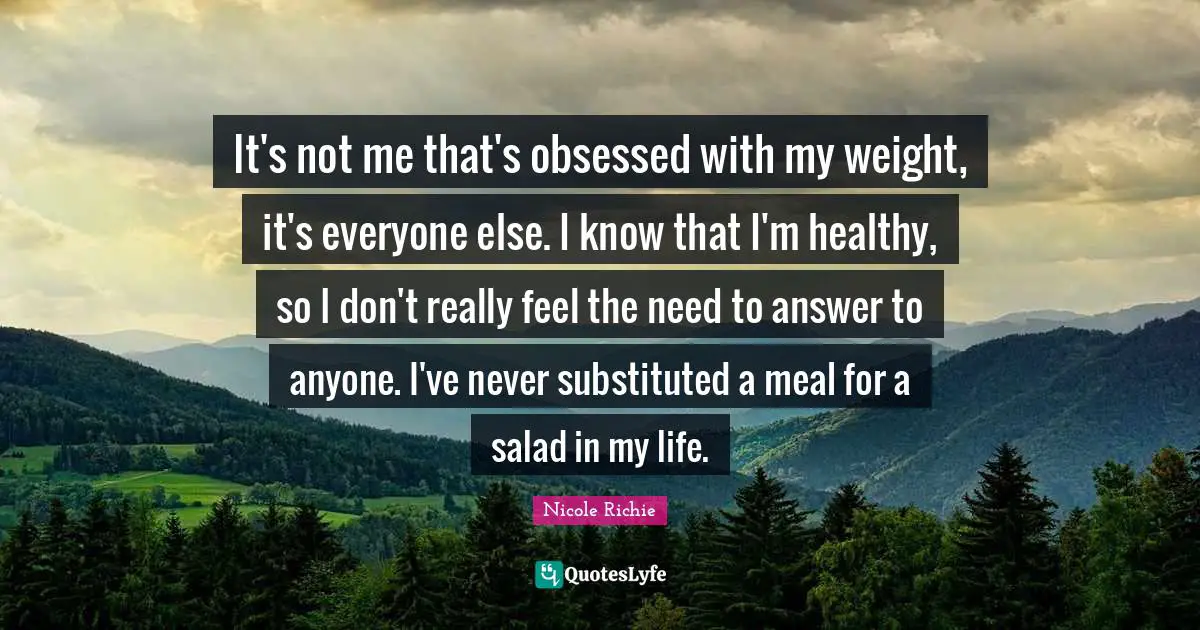 It's not me that's obsessed with my weight, it's everyone else. I know that I'm healthy, so I don't really feel the need to answer to anyone. I've never substituted a meal for a salad in my life.