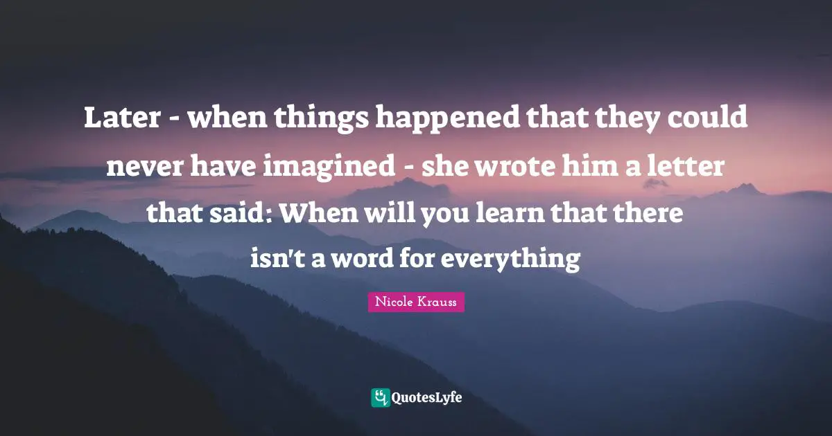 Later - when things happened that they could never have imagined - she wrote him a letter that said: When will you learn that there isn't a word for everything