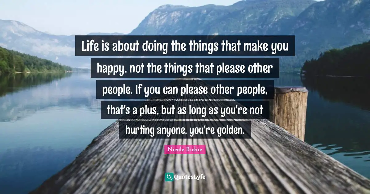Life is about doing the things that make you happy, not the things that please other people. If you can please other people, that's a plus, but as long as you're not hurting anyone, you're golden.