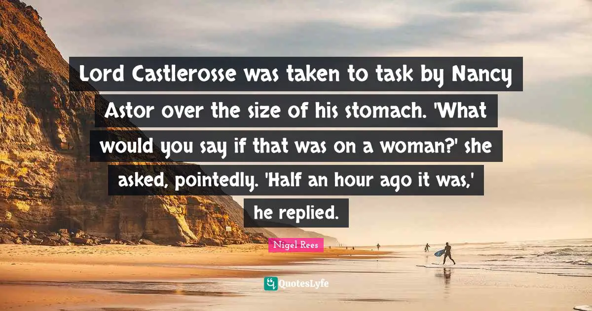 Lord Castlerosse was taken to task by Nancy Astor over the size of his stomach. 'What would you say if that was on a woman?' she asked, pointedly. 'Half an hour ago it was,' he replied.
