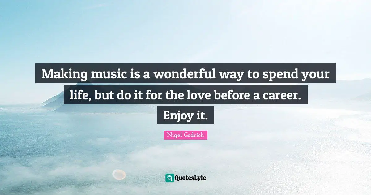 Making music is a wonderful way to spend your life, but do it for the love before a career. Enjoy it.